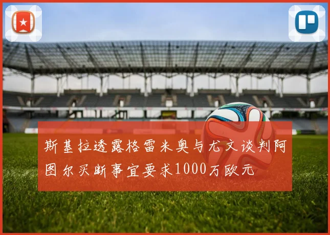 斯基拉透露格雷米奥与尤文谈判阿图尔买断事宜要求1000万欧元