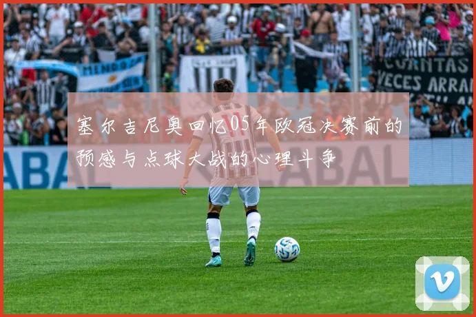 塞尔吉尼奥回忆05年欧冠决赛前的预感与点球大战的心理斗争