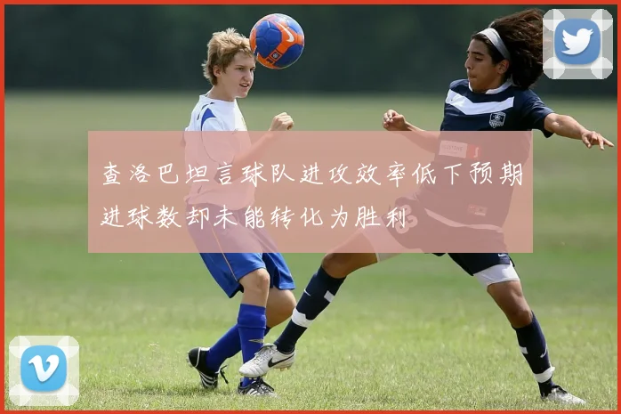 查洛巴坦言球队进攻效率低下预期进球数却未能转化为胜利