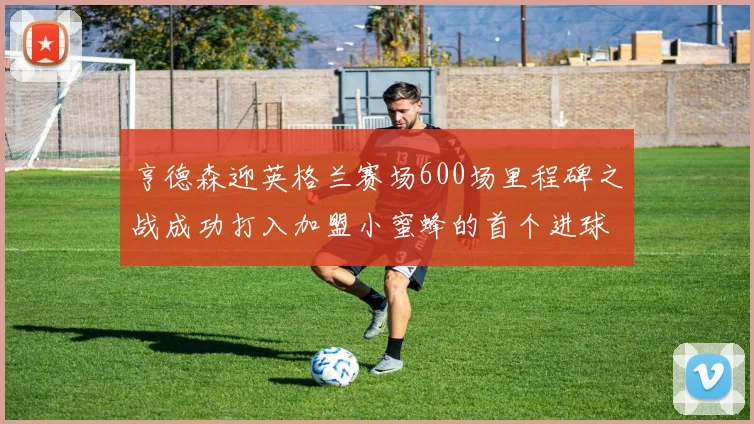 亨德森迎英格兰赛场600场里程碑之战成功打入加盟小蜜蜂的首个进球
