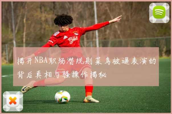 揭开NBA职场潜规则菜鸟被逼表演的背后真相与骚操作揭秘