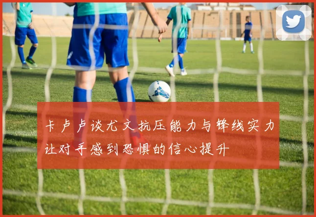 卡卢卢谈尤文抗压能力与锋线实力让对手感到恐惧的信心提升