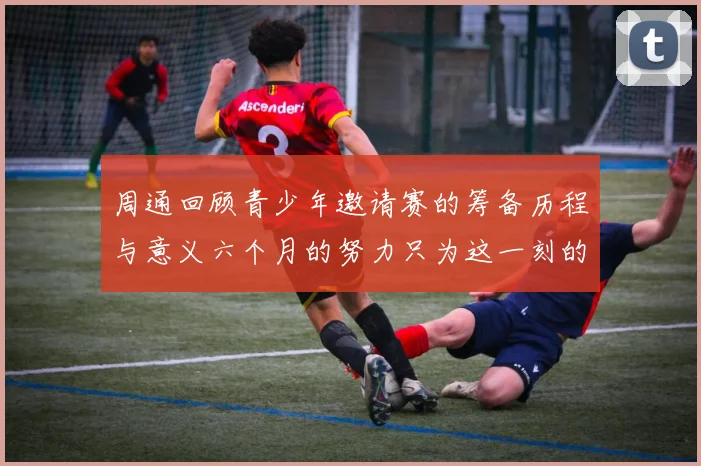 周通回顾青少年邀请赛的筹备历程与意义六个月的努力只为这一刻的精彩