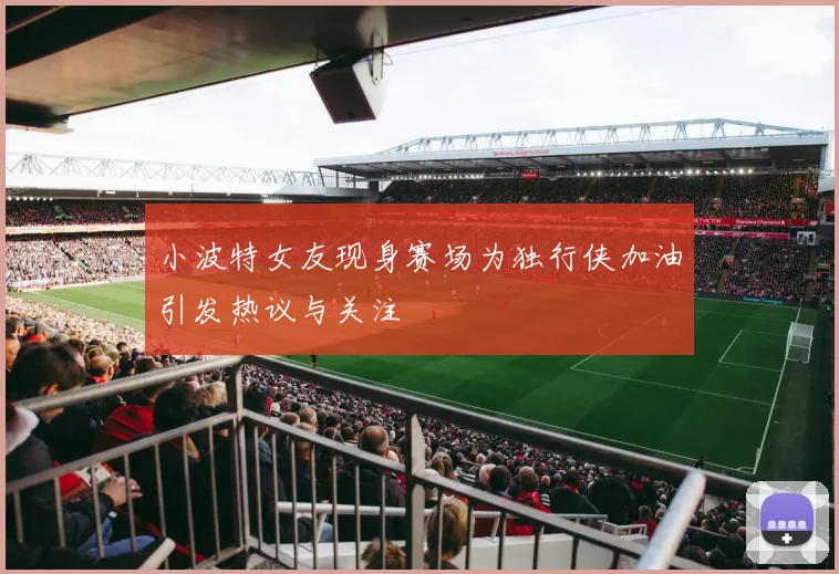 小波特女友现身赛场为独行侠加油引发热议与关注