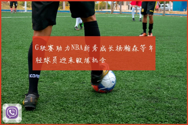 G联赛助力NBA新秀成长杨瀚森等年轻球员迎来锻炼机会