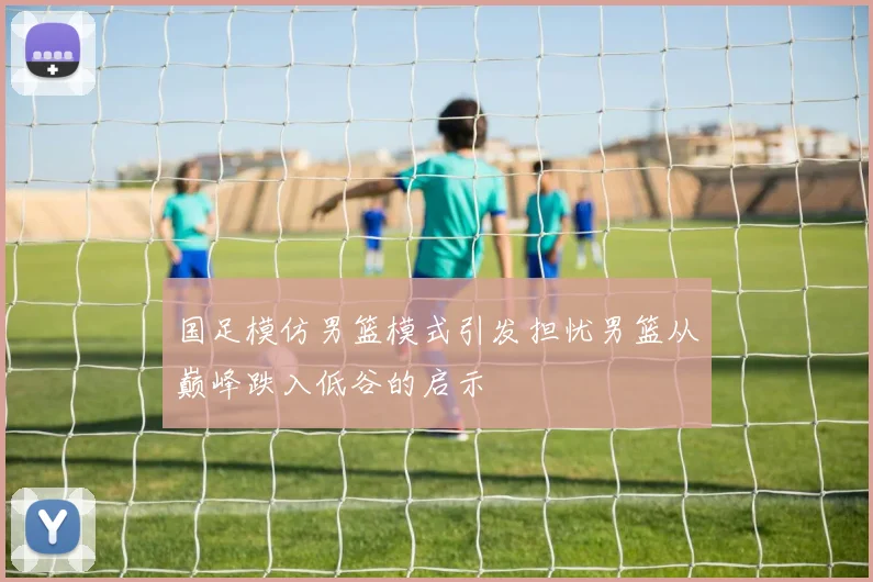 国足模仿男篮模式引发担忧男篮从巅峰跌入低谷的启示