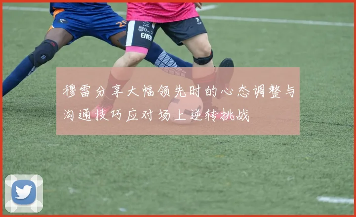 穆雷分享大幅领先时的心态调整与沟通技巧应对场上逆转挑战