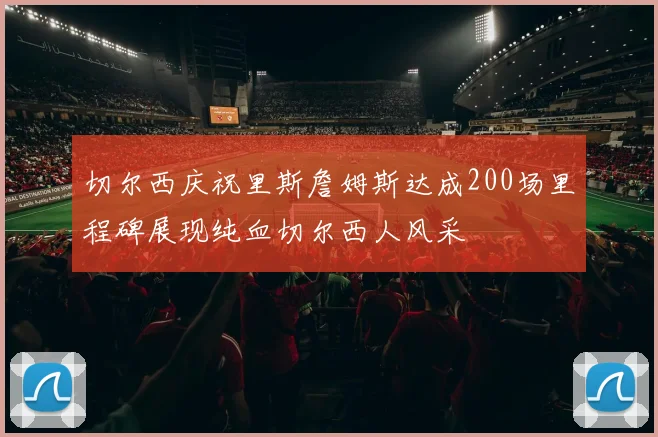 切尔西庆祝里斯詹姆斯达成200场里程碑展现纯血切尔西人风采