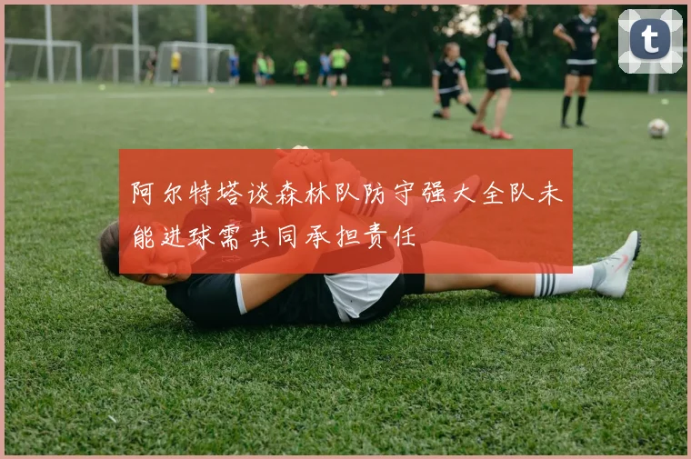 阿尔特塔谈森林队防守强大全队未能进球需共同承担责任