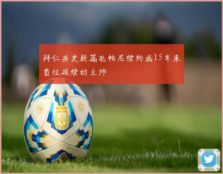 拜仁历史新篇孔帕尼续约成15年来首位延续的主帅