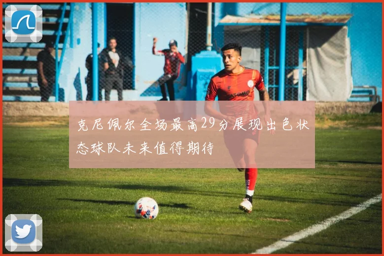 克尼佩尔全场最高29分展现出色状态球队未来值得期待