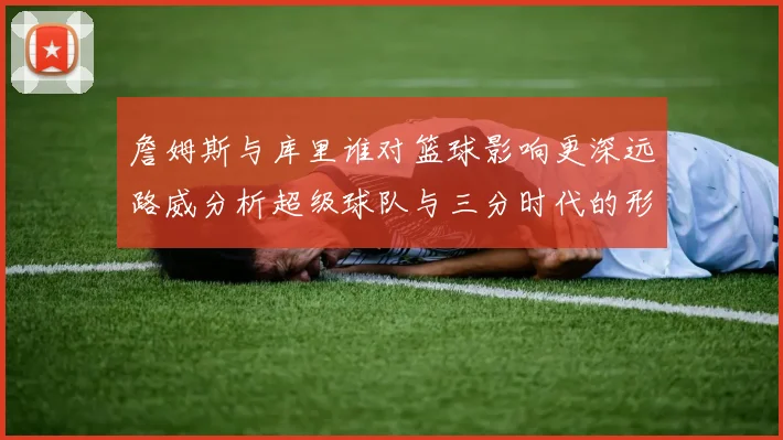 詹姆斯与库里谁对篮球影响更深远路威分析超级球队与三分时代的形成