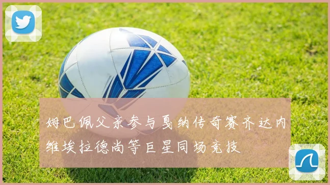 姆巴佩父亲参与戛纳传奇赛齐达内维埃拉德尚等巨星同场竞技