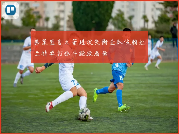 弗莱直言火箭进攻失衡全队依赖杜兰特单打独斗拯救局面