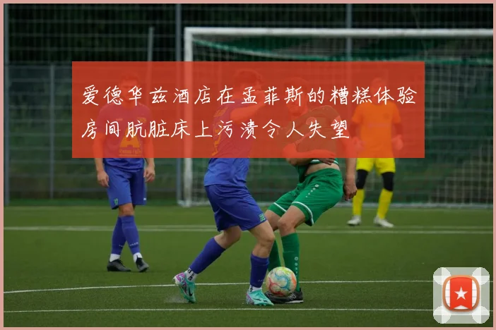 爱德华兹酒店在孟菲斯的糟糕体验房间肮脏床上污渍令人失望