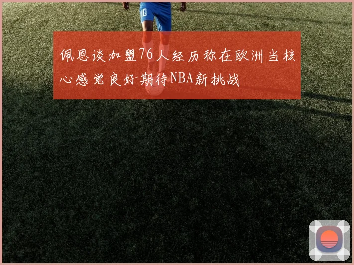 佩恩谈加盟76人经历称在欧洲当核心感觉良好期待NBA新挑战