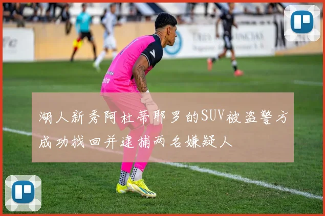 湖人新秀阿杜蒂耶罗的SUV被盗警方成功找回并逮捕两名嫌疑人