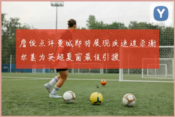 詹俊点评曼城即将展现疾速追杀谢尔基为英超夏窗最佳引援