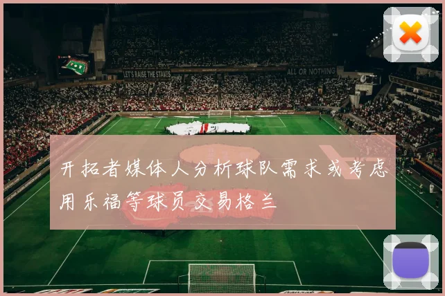 开拓者媒体人分析球队需求或考虑用乐福等球员交易格兰