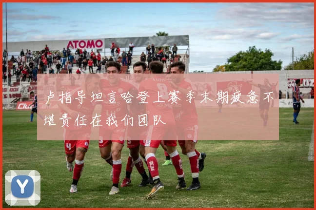 卢指导坦言哈登上赛季末期疲惫不堪责任在我们团队