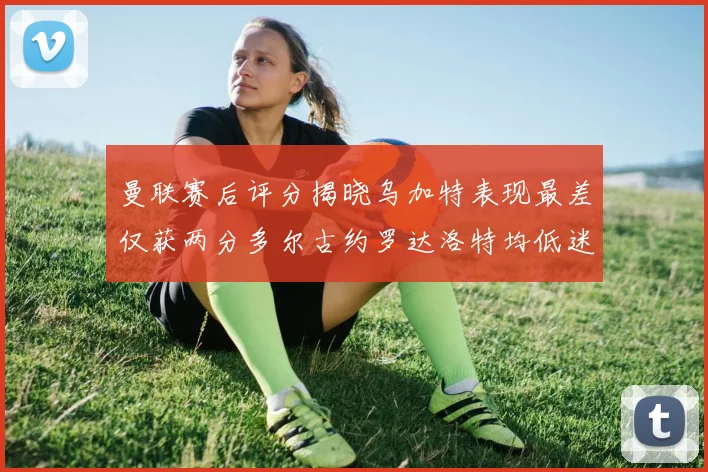 曼联赛后评分揭晓乌加特表现最差仅获两分多尔古约罗达洛特均低迷仅得四分