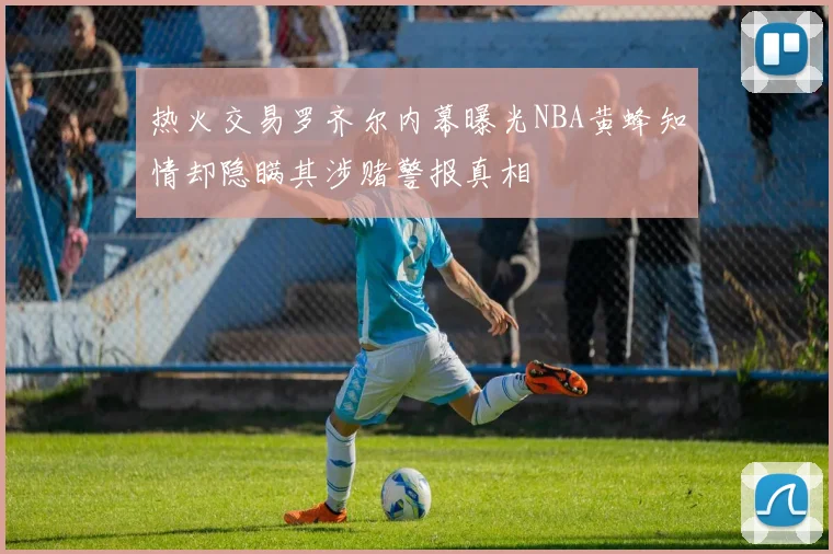 热火交易罗齐尔内幕曝光NBA黄蜂知情却隐瞒其涉赌警报真相