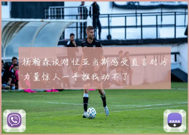 杨瀚森谈对位亚当斯感受直言对方力量惊人一手推我动不了