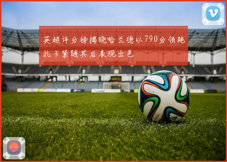 英超评分榜揭晓哈兰德以790分领跑扎卡紧随其后表现出色