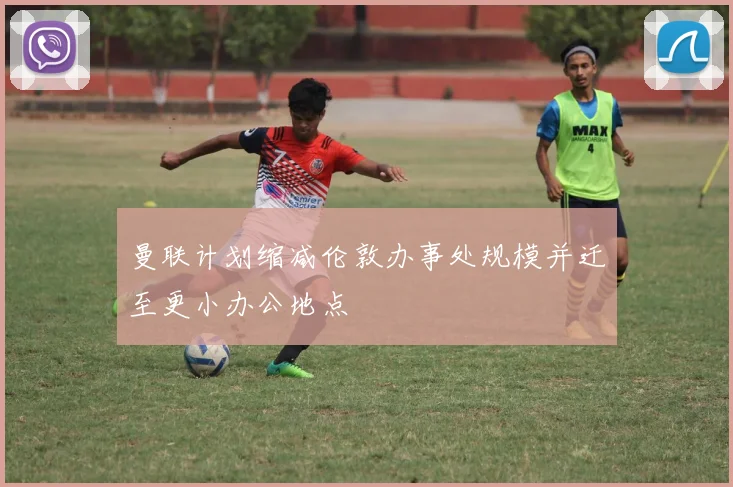 曼联计划缩减伦敦办事处规模并迁至更小办公地点