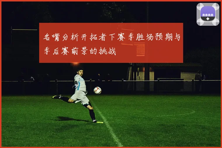 名嘴分析开拓者下赛季胜场预期与季后赛前景的挑战
