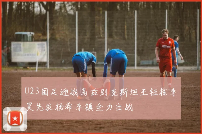U23国足迎战乌兹别克斯坦王钰栋李昊先发杨希李镇全力出战
