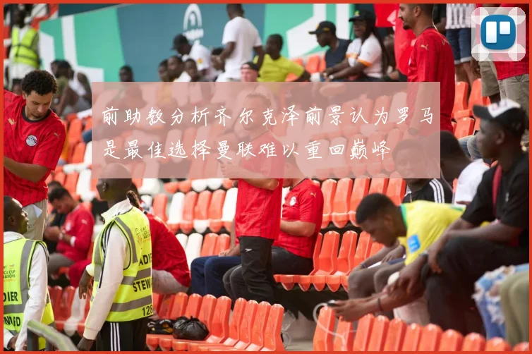 前助教分析齐尔克泽前景认为罗马是最佳选择曼联难以重回巅峰